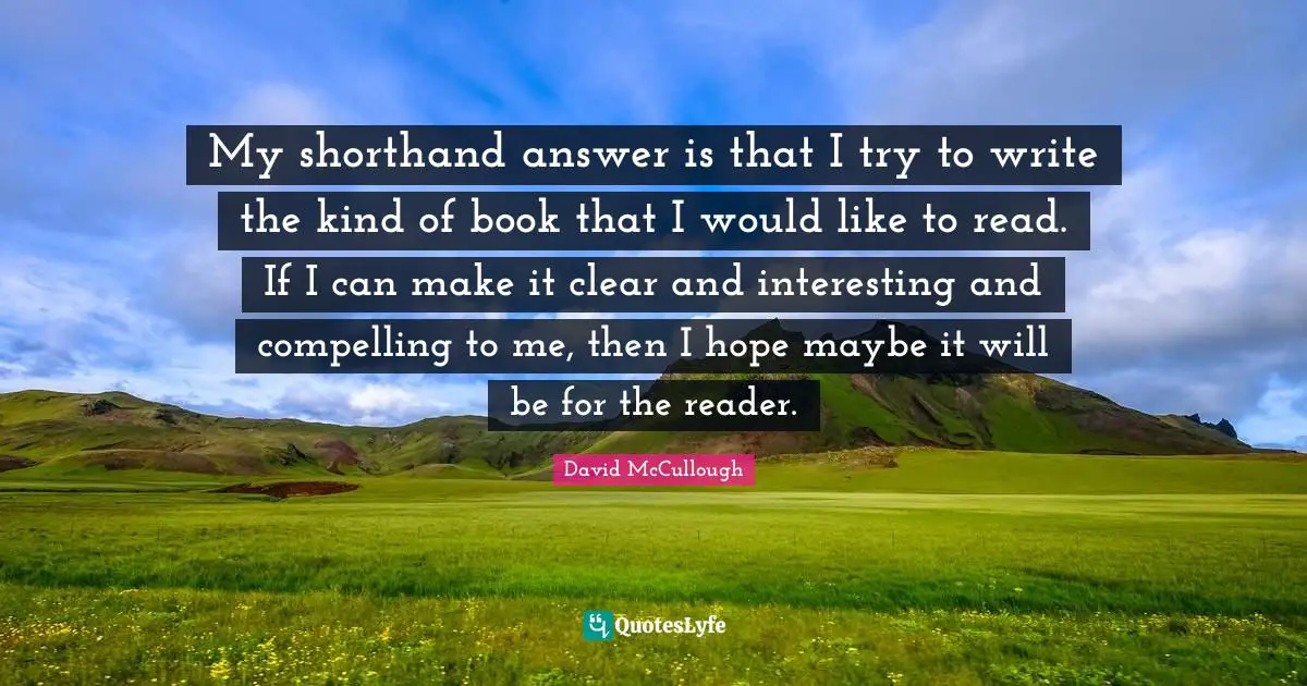 David McCullough Quotes: "My shorthand answer is that I try to write the kind of book that I would like to read. If I can make it clear and interesting and compelling to me, then I hope maybe it will be for the reader."