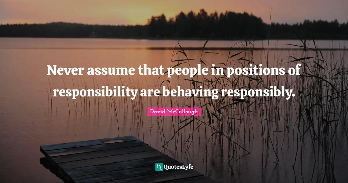 David McCullough Quotes: "Never assume that people in positions of responsibility are behaving responsibly."