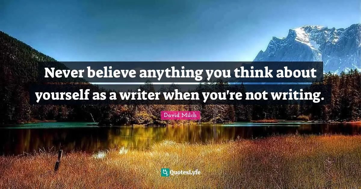 Never believe anything you think about yourself as a writer when you're not writing.