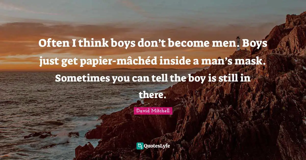 Often I think boys don’t become men. Boys just get papier-mâchéd inside a man’s mask. Sometimes you can tell the boy is still in there.