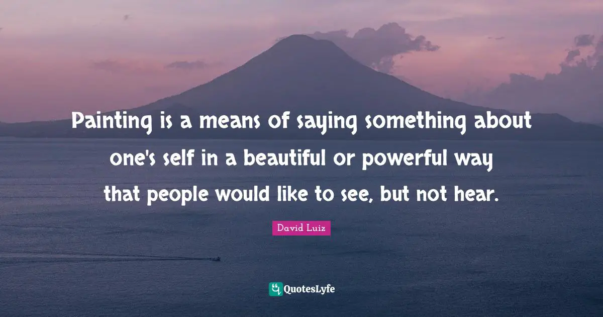 Painting is a means of saying something about one's self in a beautiful or powerful way that people would like to see, but not hear.