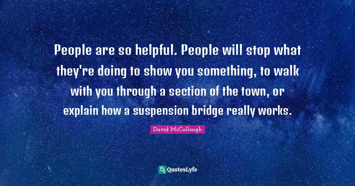 David McCullough Quotes: "People are so helpful. People will stop what they're doing to show you something, to walk with you through a section of the town, or explain how a suspension bridge really works."