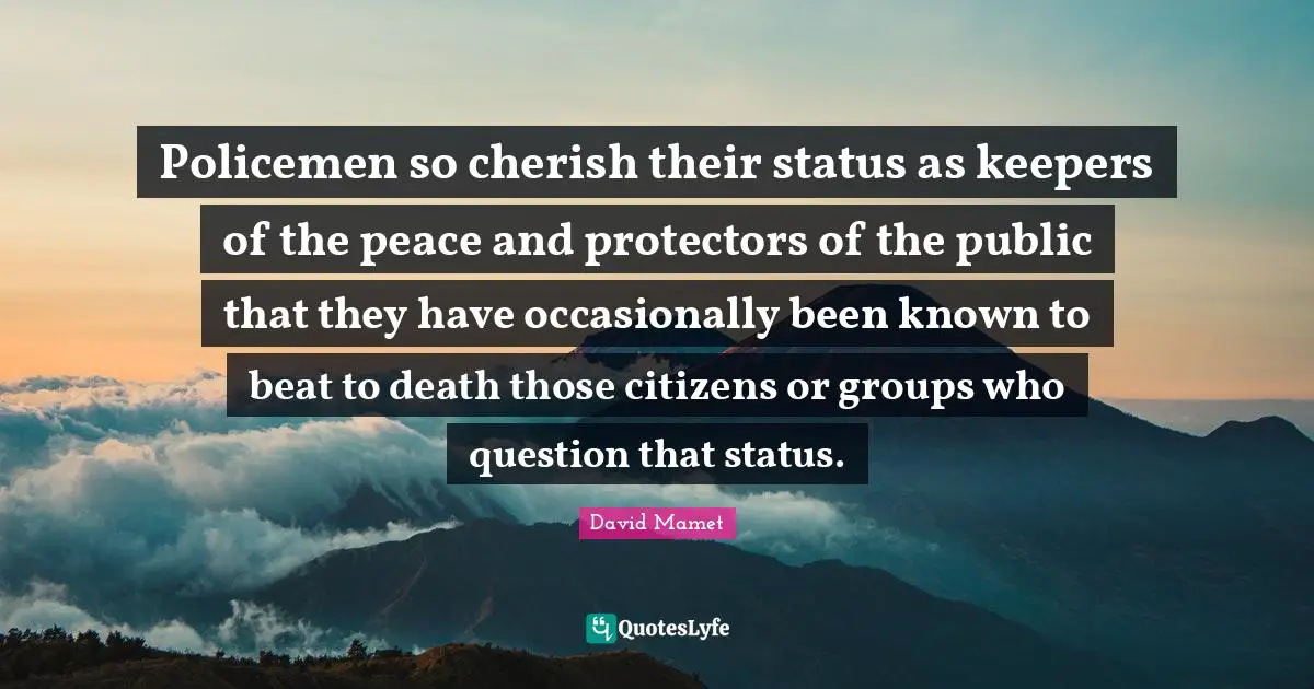 Policemen so cherish their status as keepers of the peace and protectors of the public that they have occasionally been known to beat to death those citizens or groups who question that status.