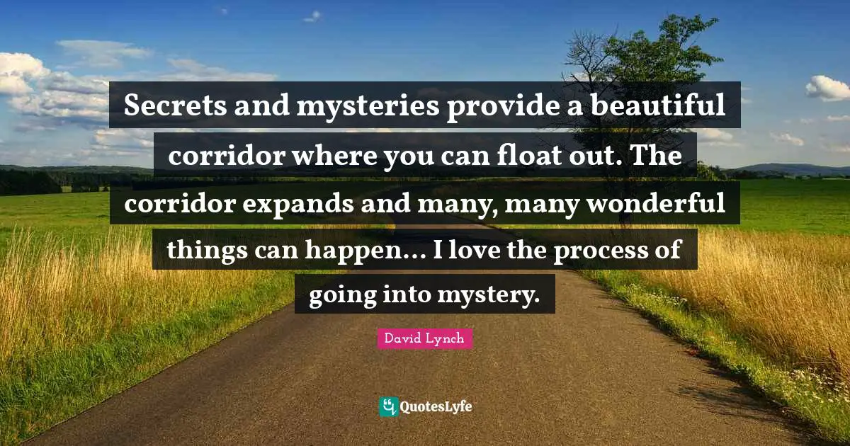 Secrets and mysteries provide a beautiful corridor where you can float out. The corridor expands and many, many wonderful things can happen... I love the process of going into mystery.