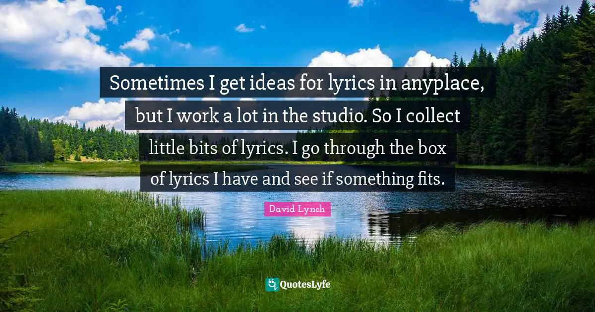 Sometimes I get ideas for lyrics in anyplace, but I work a lot in the studio. So I collect little bits of lyrics. I go through the box of lyrics I have and see if something fits.