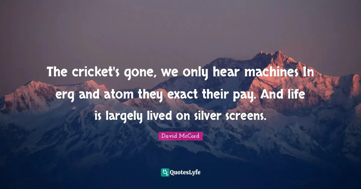 The cricket's gone, we only hear machines In erg and atom they exact their pay. And life is largely lived on silver screens.