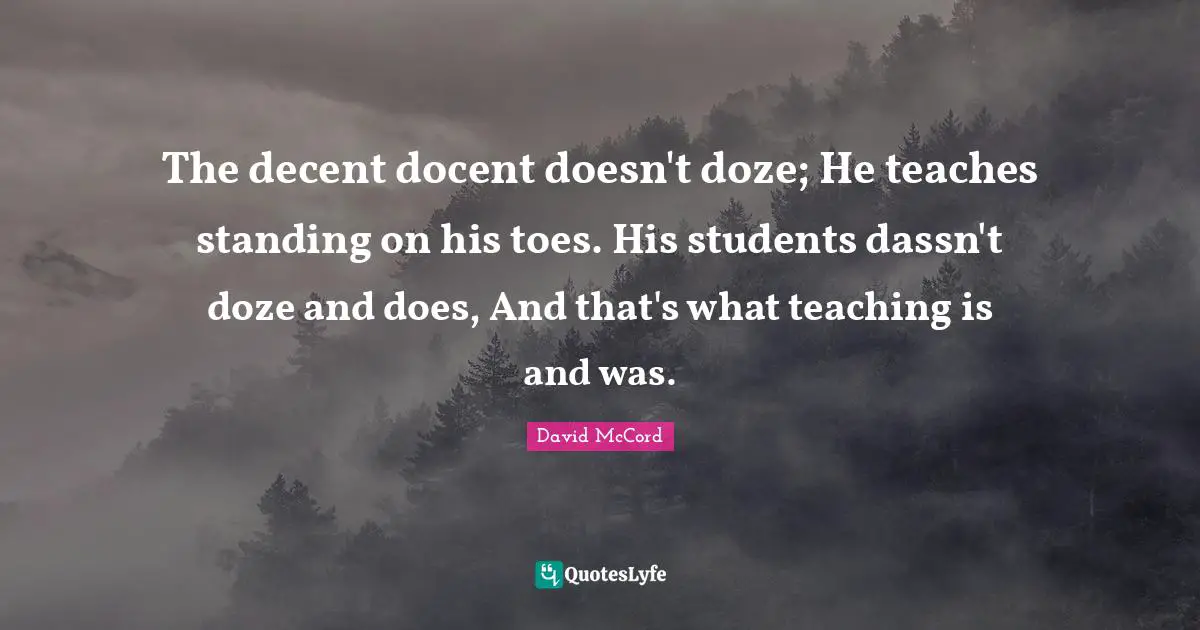 The decent docent doesn't doze; He teaches standing on his toes. His students dassn't doze and does, And that's what teaching is and was.