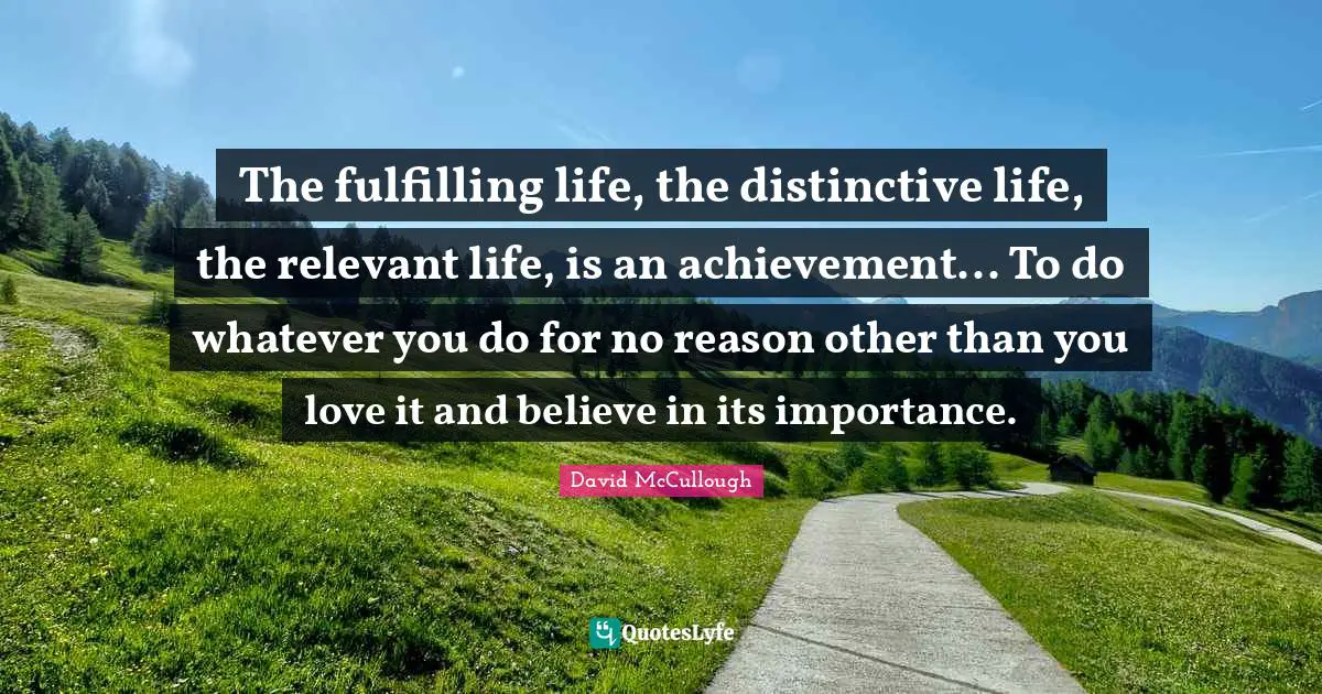 David McCullough Quotes: "The fulfilling life, the distinctive life, the relevant life, is an achievement... To do whatever you do for no reason other than you love it and believe in its importance."