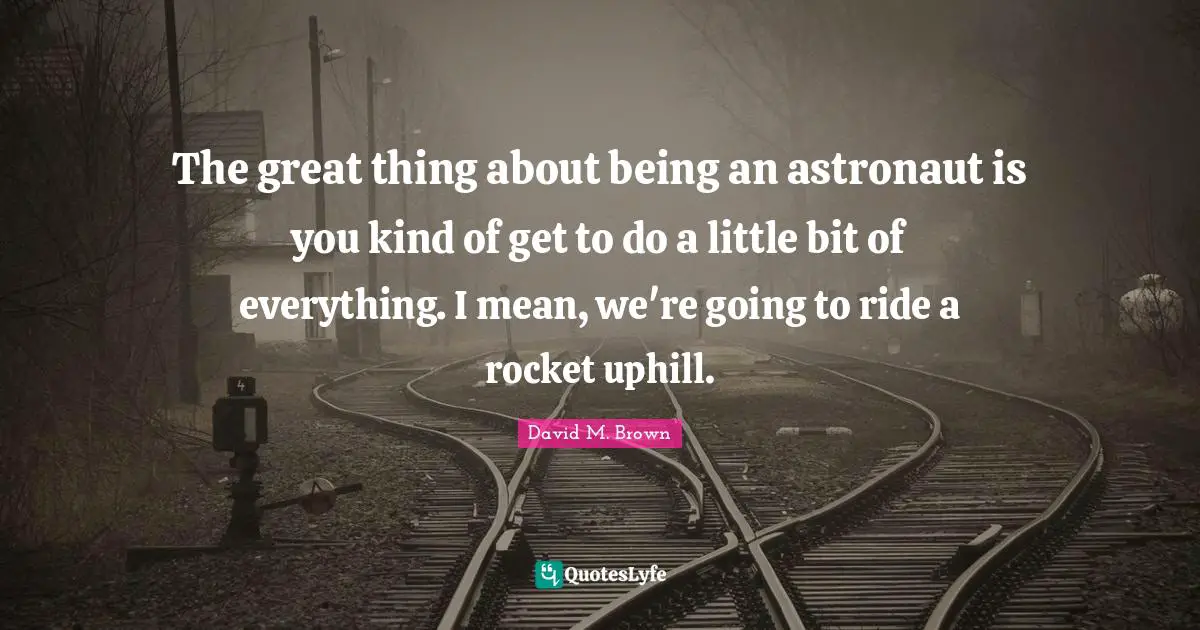 The great thing about being an astronaut is you kind of get to do a little bit of everything. I mean, we're going to ride a rocket uphill.