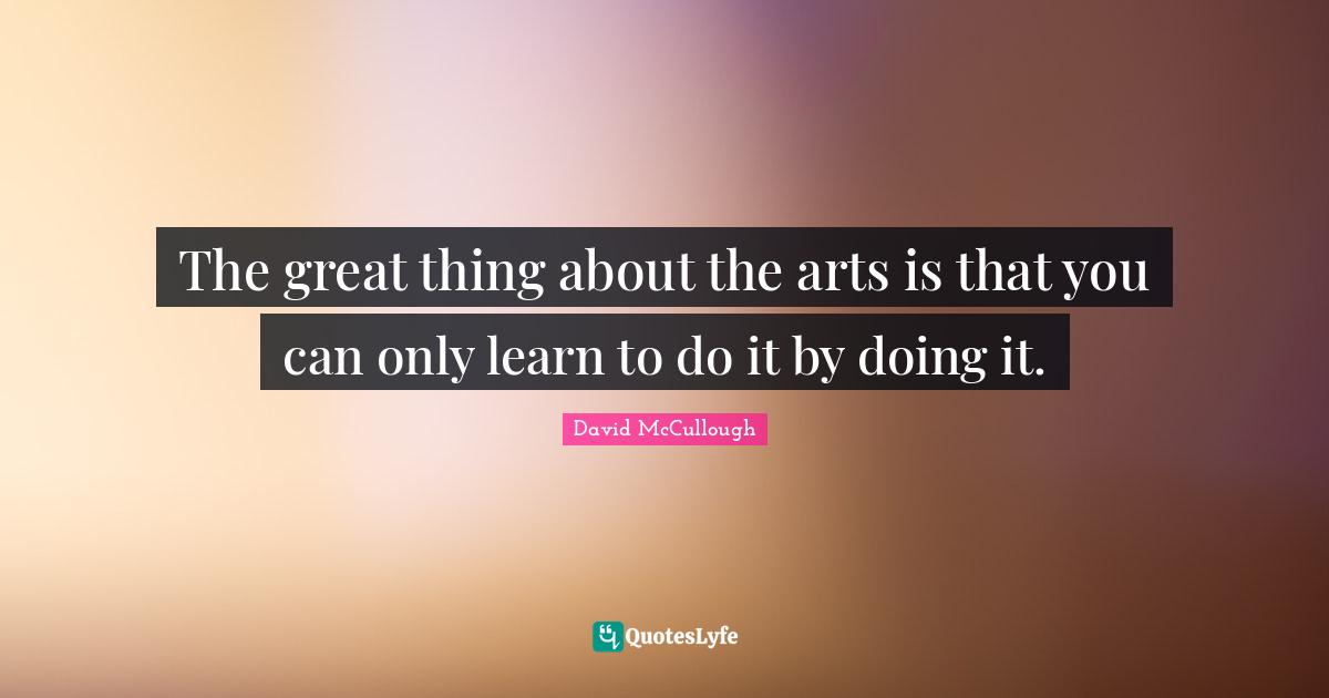 David McCullough Quotes: "The great thing about the arts is that you can only learn to do it by doing it."