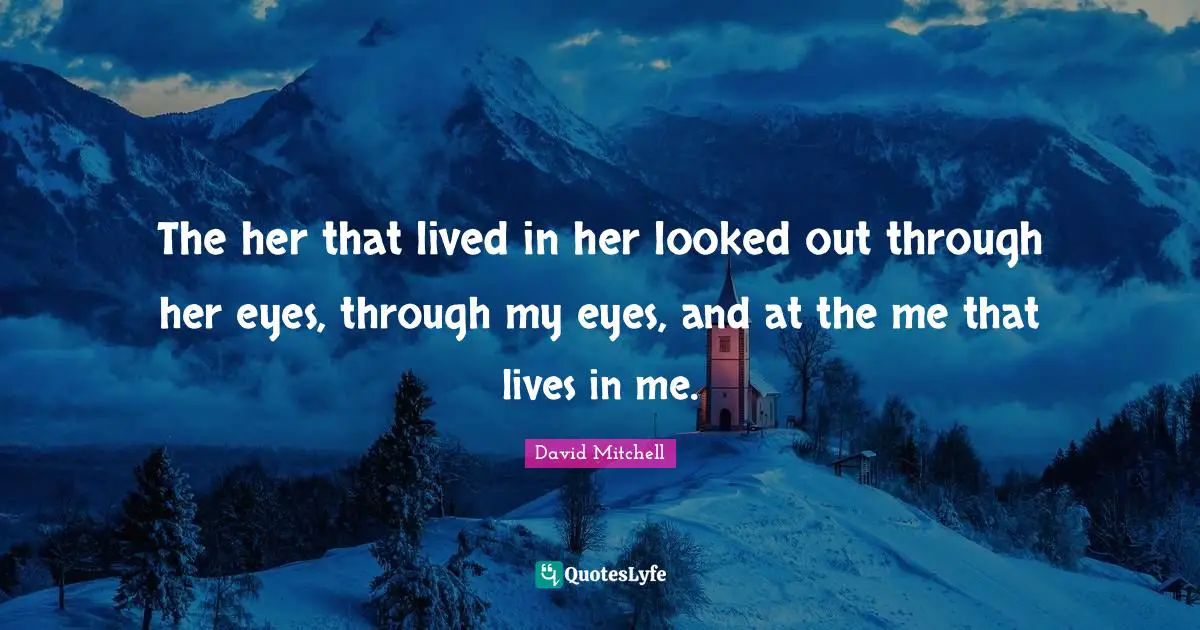 The her that lived in her looked out through her eyes, through my eyes, and at the me that lives in me.
