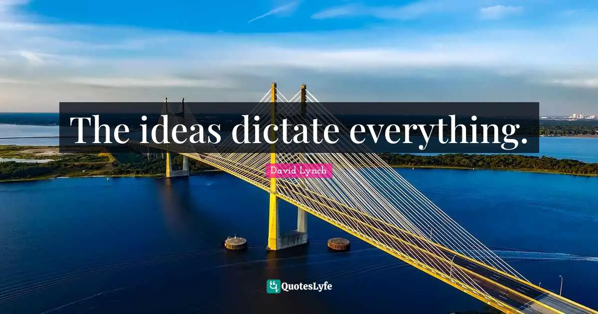The ideas dictate everything.
