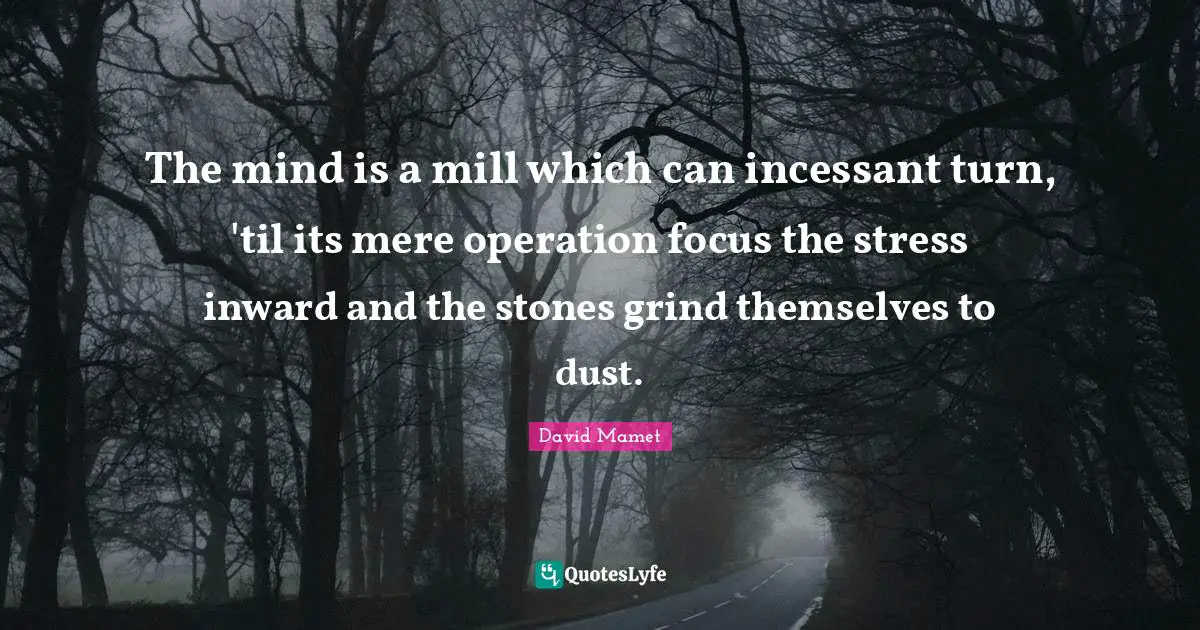 The mind is a mill which can incessant turn, 'til its mere operation focus the stress inward and the stones grind themselves to dust.