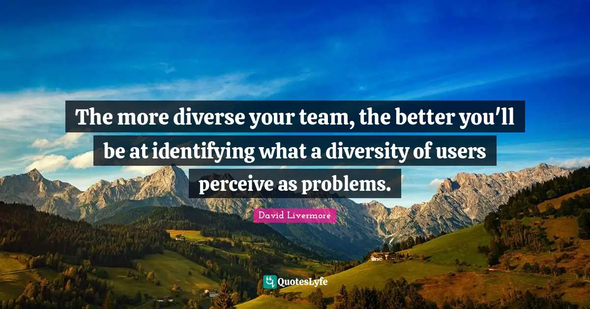The more diverse your team, the better you'll be at identifying what a diversity of users perceive as problems.