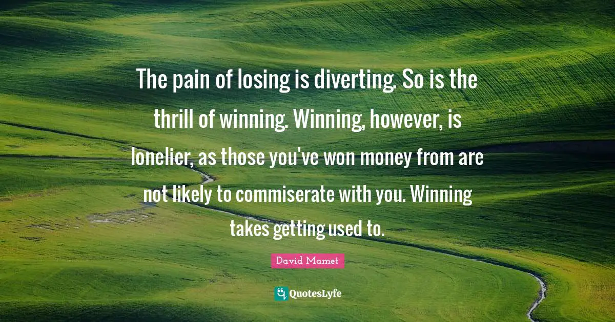 The pain of losing is diverting. So is the thrill of winning. Winning, however, is lonelier, as those you've won money from are not likely to commiserate with you. Winning takes getting used to.