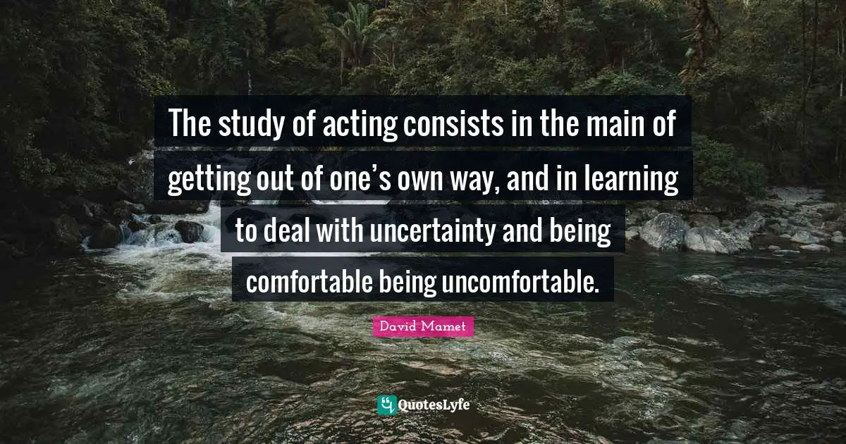 The study of acting consists in the main of getting out of one’s own way, and in learning to deal with uncertainty and being comfortable being uncomfortable.