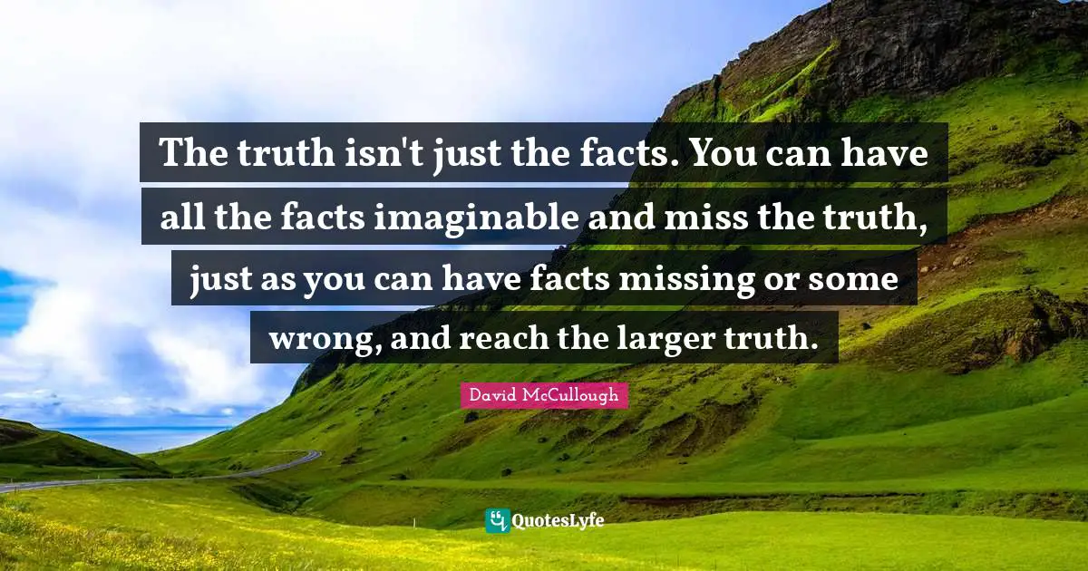 The truth isn't just the facts. You can have all the facts imaginable and miss the truth, just as you can have facts missing or some wrong, and reach the larger truth.