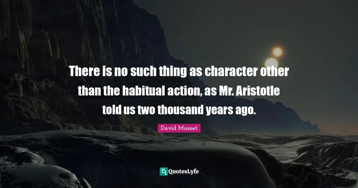 There is no such thing as character other than the habitual action, as Mr. Aristotle told us two thousand years ago.