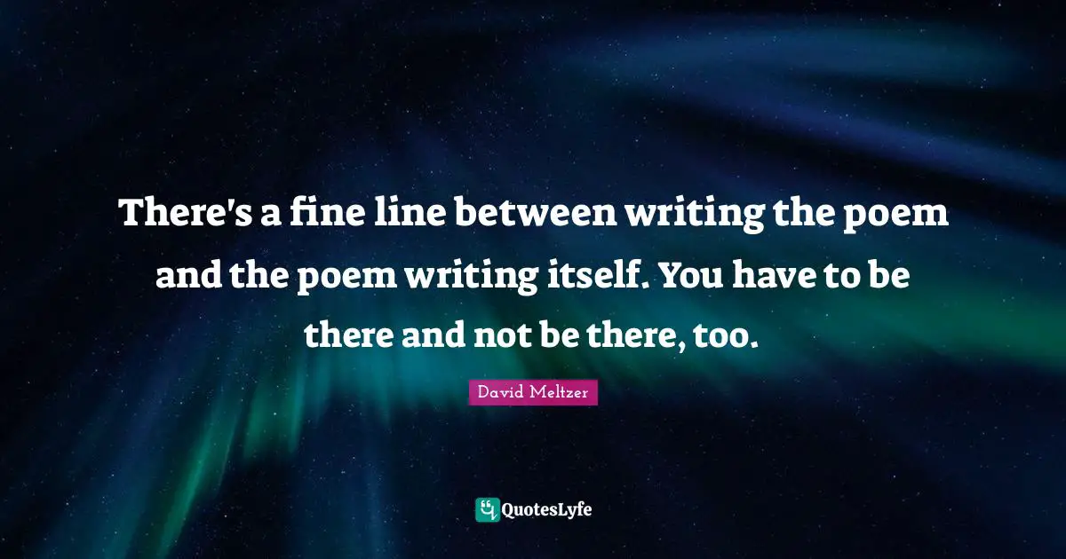 There's a fine line between writing the poem and the poem writing itself. You have to be there and not be there, too.