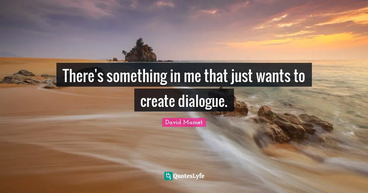 There's something in me that just wants to create dialogue.