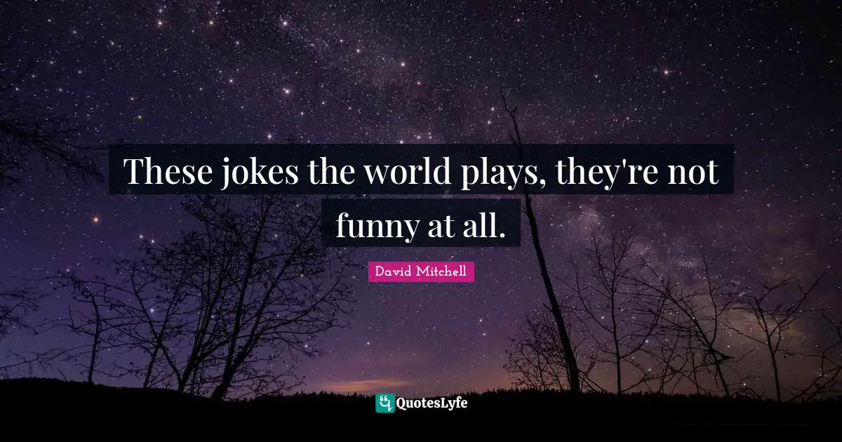 These jokes the world plays, they're not funny at all.