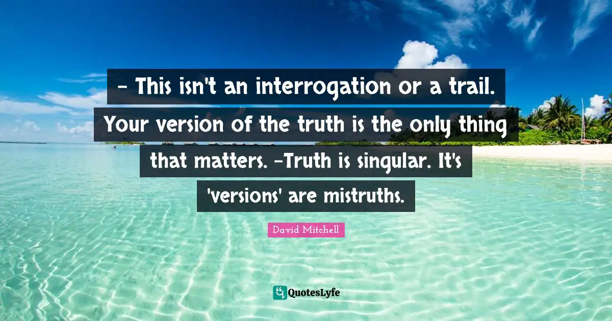 - This isn't an interrogation or a trail. Your version of the truth is the only thing that matters. -Truth is singular. It's 'versions' are mistruths.