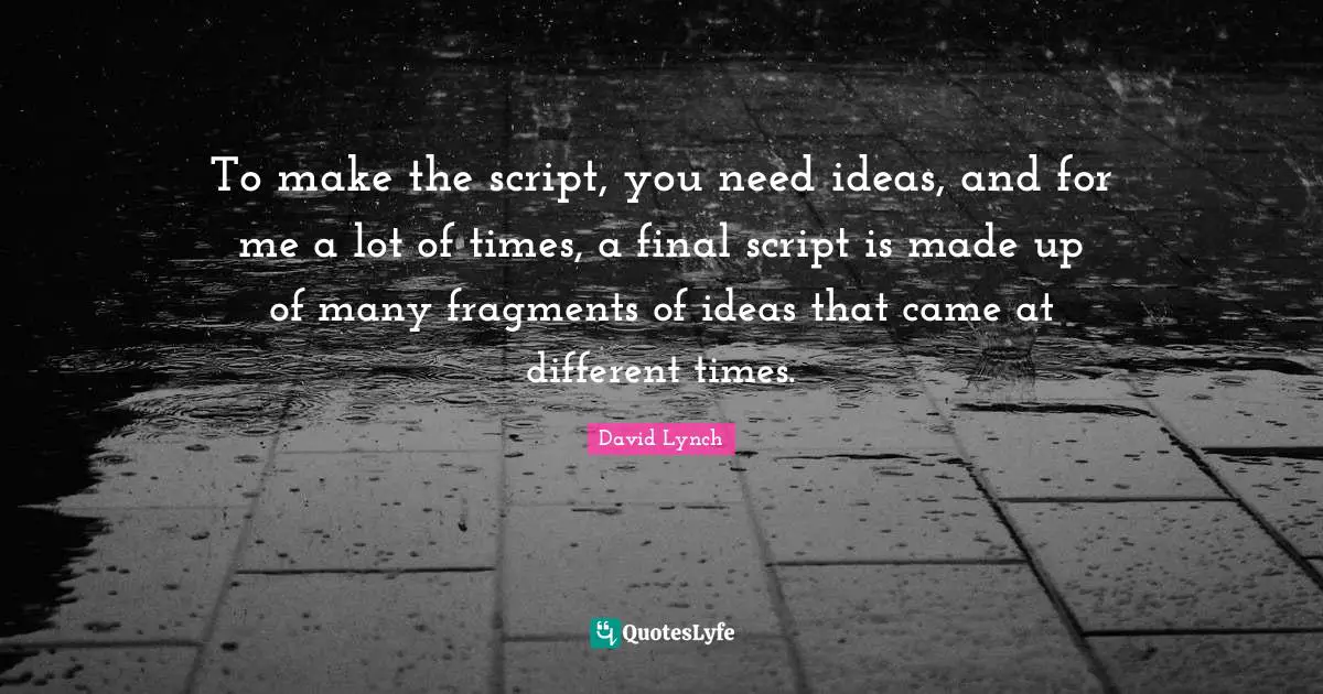 To make the script, you need ideas, and for me a lot of times, a final script is made up of many fragments of ideas that came at different times.