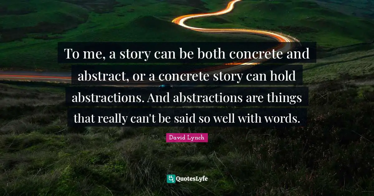 To me, a story can be both concrete and abstract, or a concrete story can hold abstractions. And abstractions are things that really can't be said so well with words.