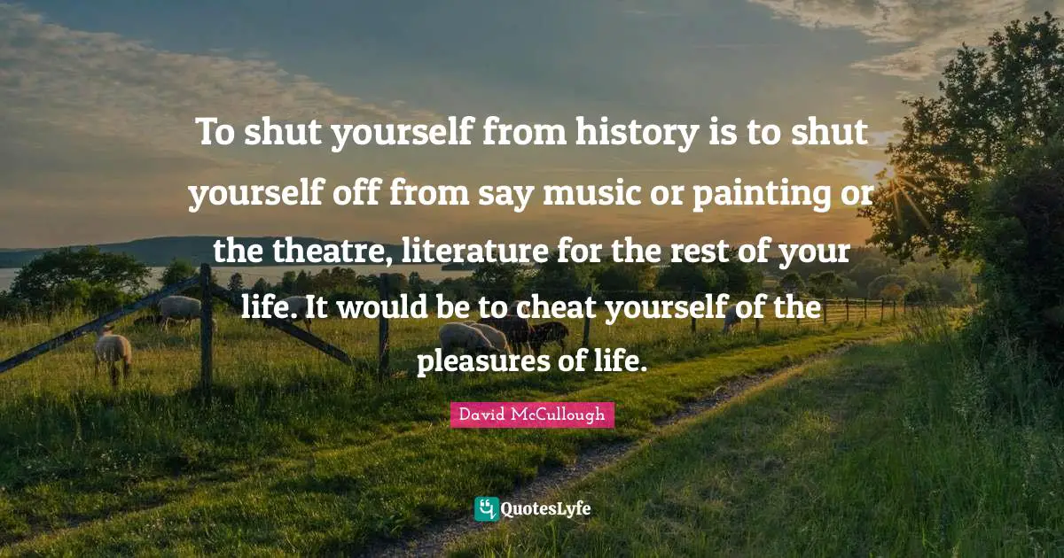 David McCullough Quotes: "To shut yourself from history is to shut yourself off from say music or painting or the theatre, literature for the rest of your life. It would be to cheat yourself of the pleasures of life."