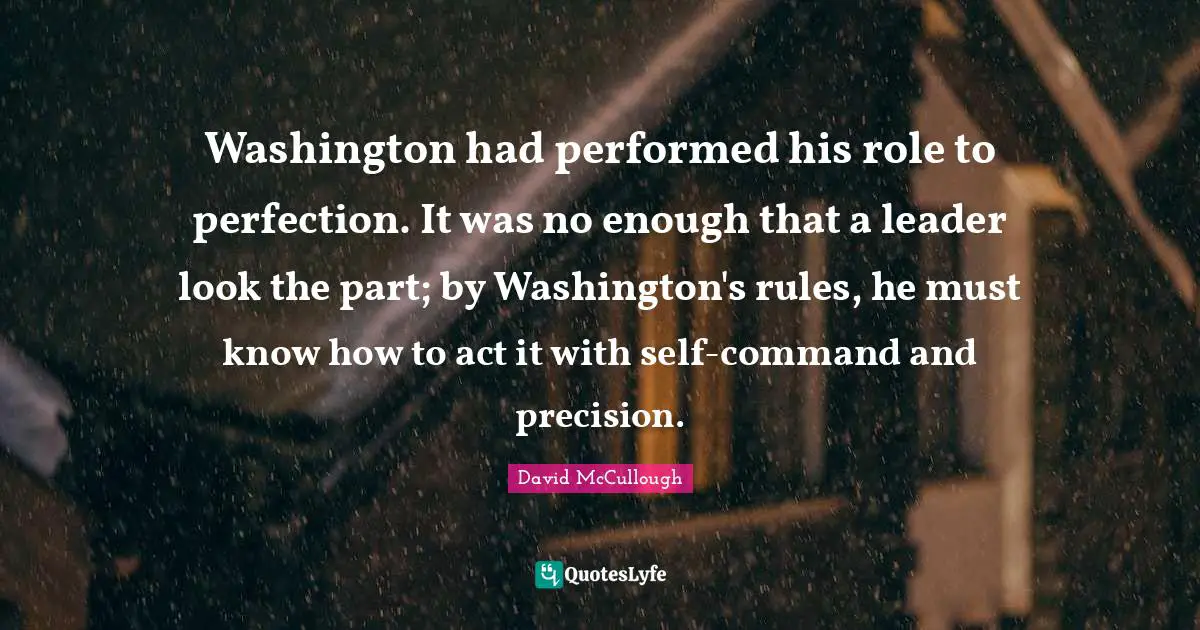 Washington had performed his role to perfection. It was no enough that a leader look the part; by Washington's rules, he must know how to act it with self-command and precision.