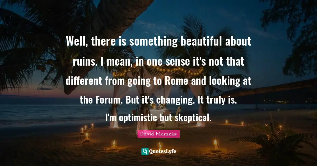 Well, there is something beautiful about ruins. I mean, in one sense it's not that different from going to Rome and looking at the Forum. But it's changing. It truly is. I'm optimistic but skeptical.