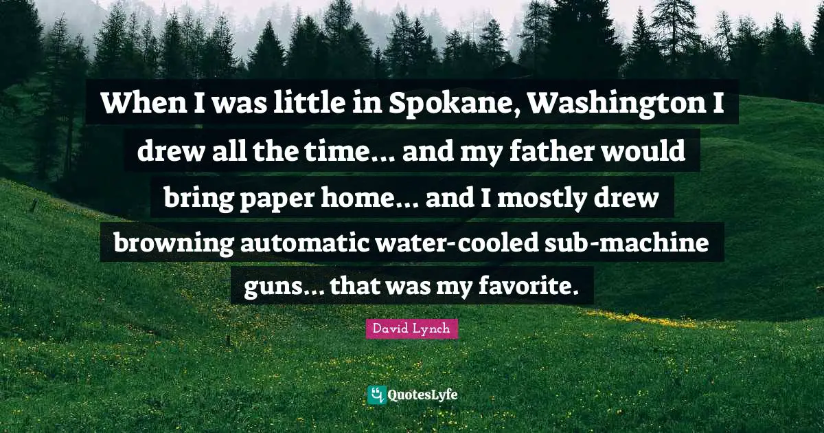 When I was little in Spokane, Washington I drew all the time... and my father would bring paper home... and I mostly drew browning automatic water-cooled sub-machine guns... that was my favorite.