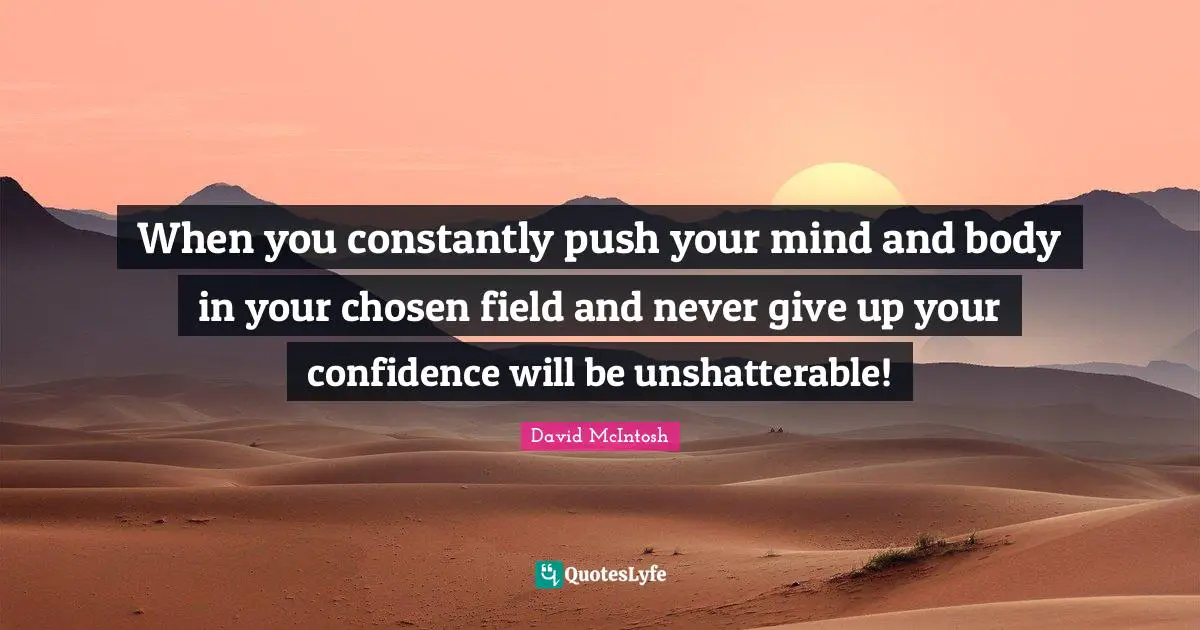 When you constantly push your mind and body in your chosen field and never give up your confidence will be unshatterable!