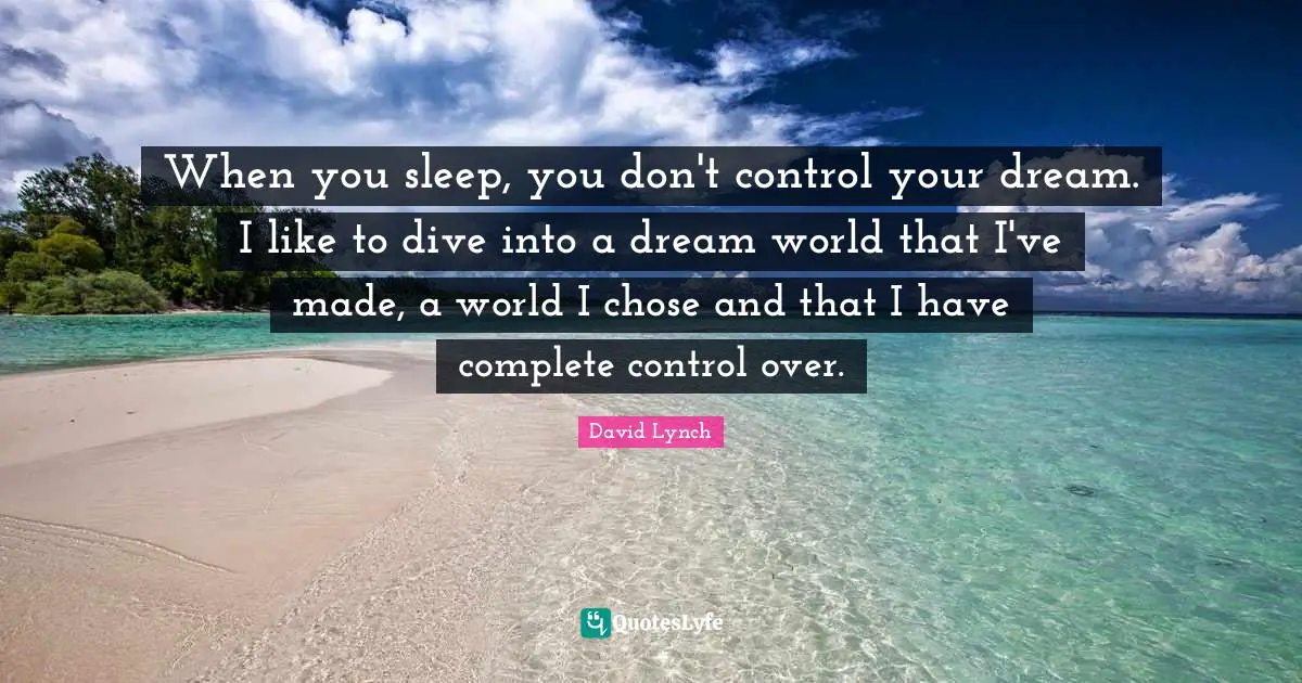 When you sleep, you don't control your dream. I like to dive into a dream world that I've made, a world I chose and that I have complete control over.