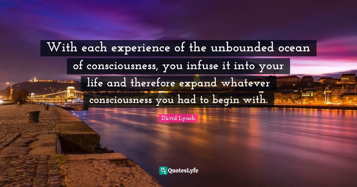 With each experience of the unbounded ocean of consciousness, you infuse it into your life and therefore expand whatever consciousness you had to begin with.