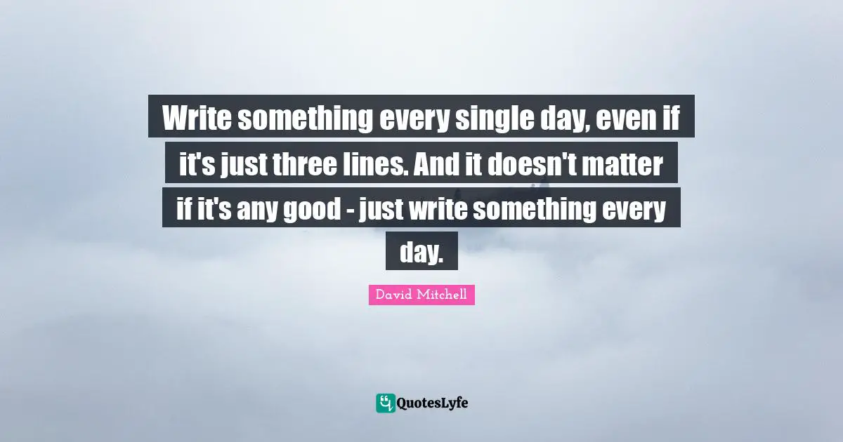 Write something every single day, even if it's just three lines. And it doesn't matter if it's any good - just write something every day.
