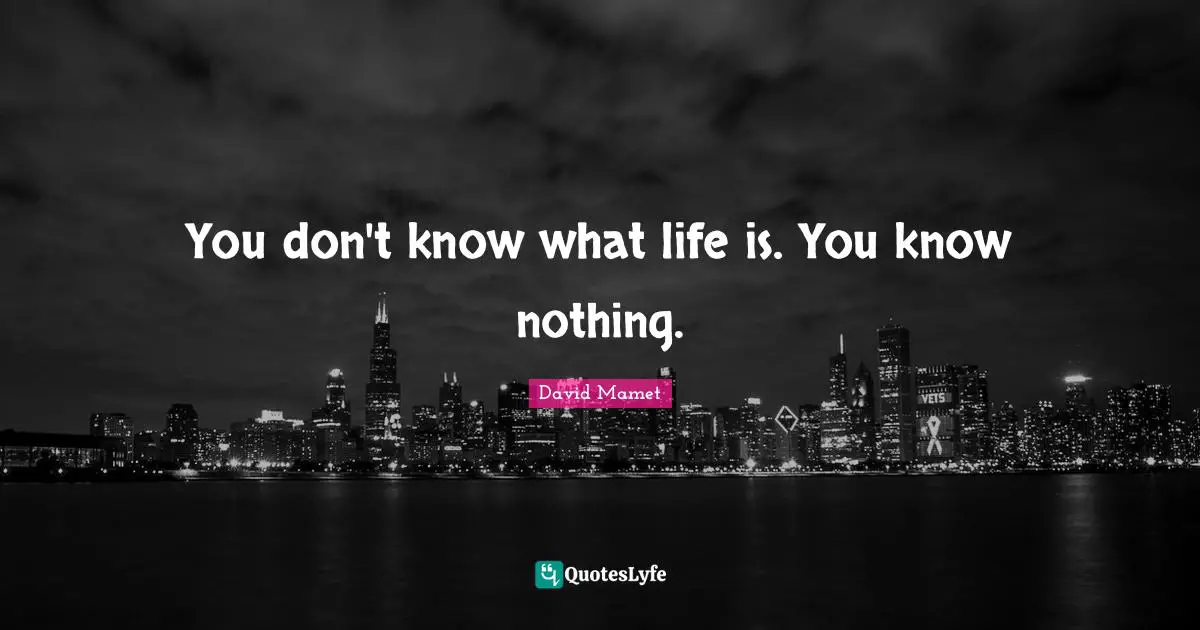 You don't know what life is. You know nothing.