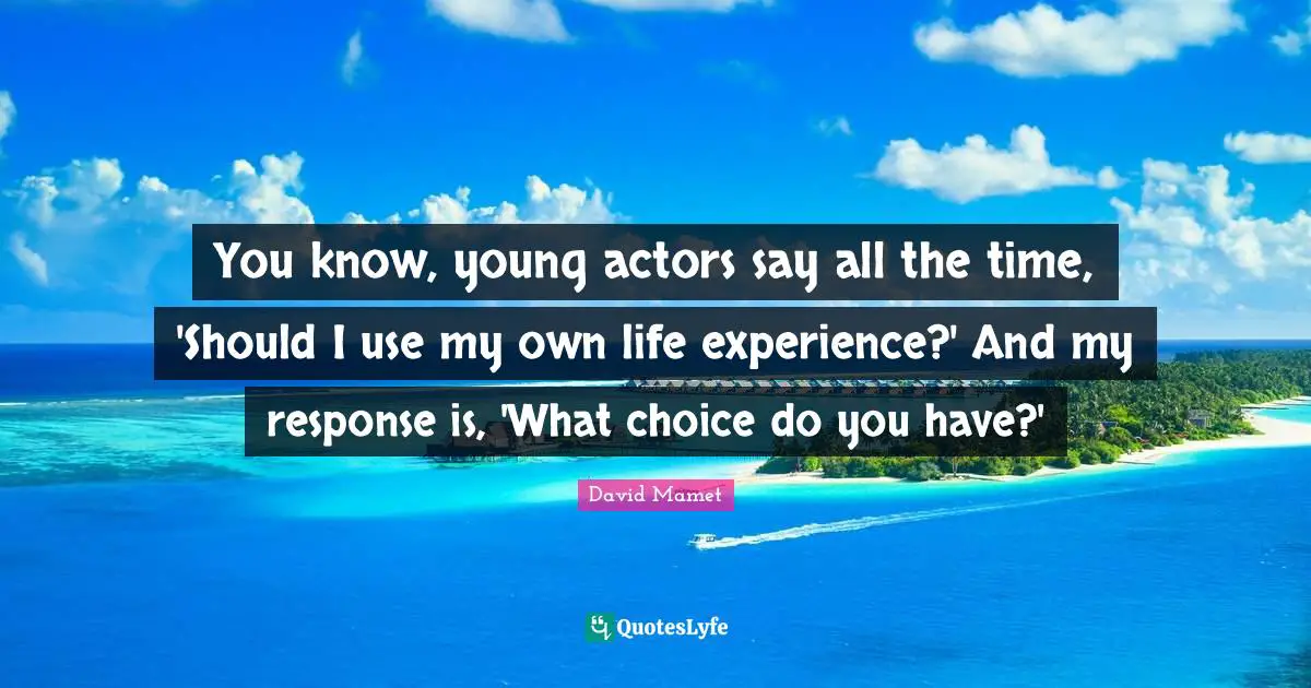 You know, young actors say all the time, 'Should I use my own life experience?' And my response is, 'What choice do you have?'