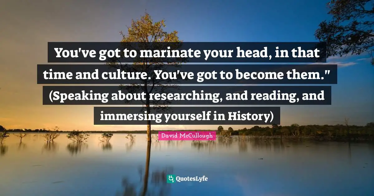You've got to marinate your head, in that time and culture. You've got to become them." (Speaking about researching, and reading, and immersing yourself in History)
