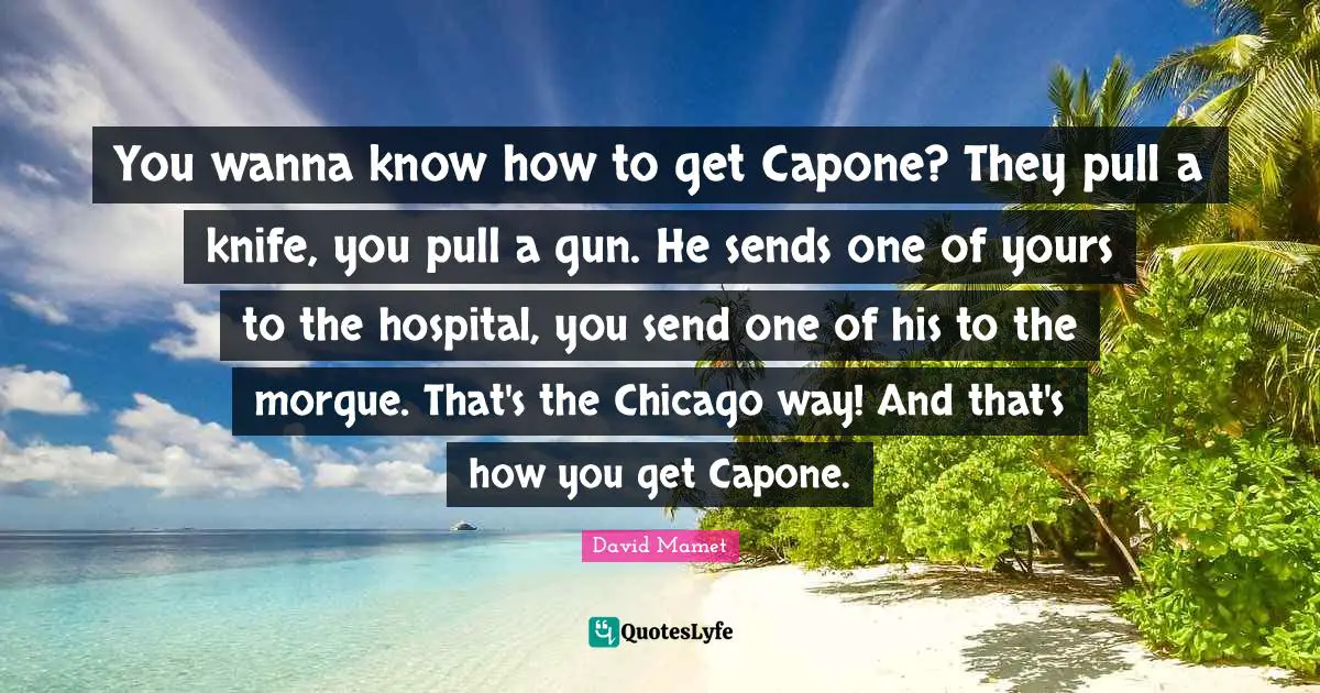 You wanna know how to get Capone? They pull a knife, you pull a gun. He sends one of yours to the hospital, you send one of his to the morgue. That's the Chicago way! And that's how you get Capone.