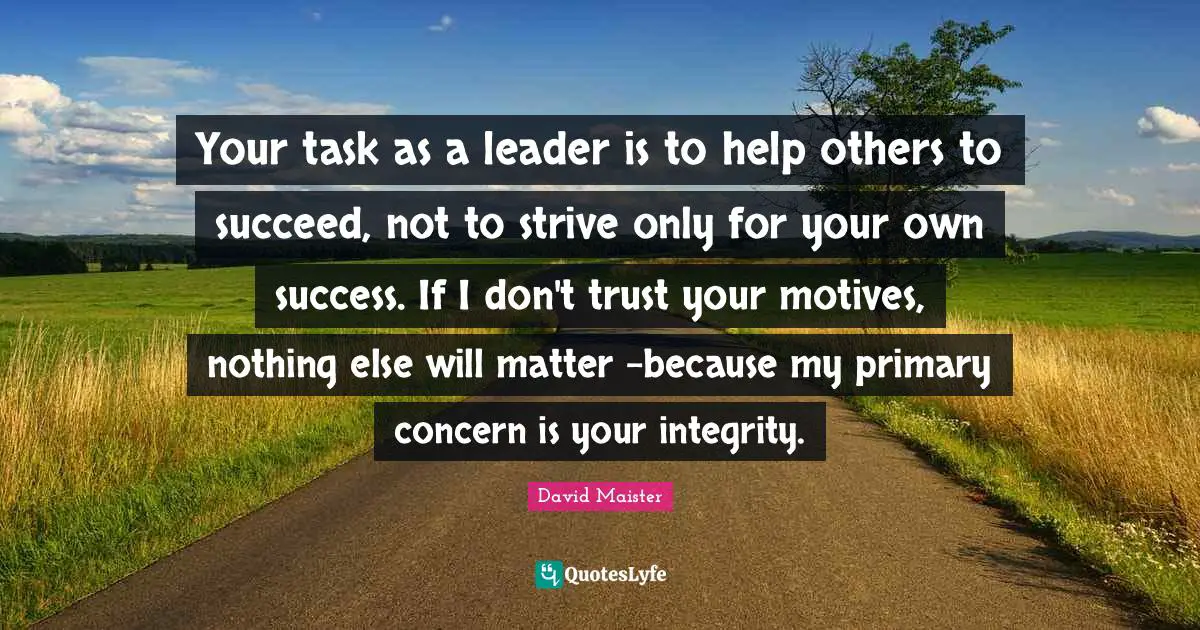 Your task as a leader is to help others to succeed, not to strive only for your own success. If I don't trust your motives, nothing else will matter -because my primary concern is your integrity.