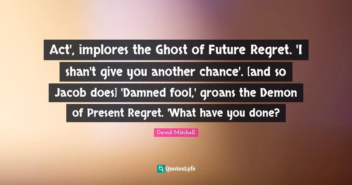 Act', implores the Ghost of Future Regret. 'I shan't give you another chance'. [and so Jacob does] 'Damned fool,' groans the Demon of Present Regret. 'What have you done?