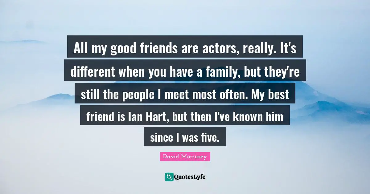 All my good friends are actors, really. It's different when you have a family, but they're still the people I meet most often. My best friend is Ian Hart, but then I've known him since I was five.