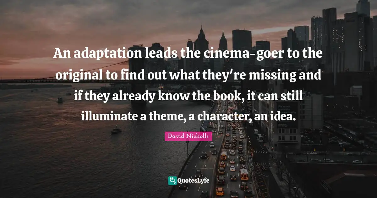 An adaptation leads the cinema-goer to the original to find out what they're missing and if they already know the book, it can still illuminate a theme, a character, an idea.