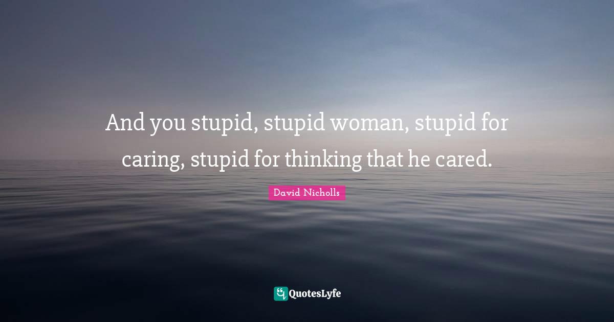 And you stupid, stupid woman, stupid for caring, stupid for thinking that he cared.