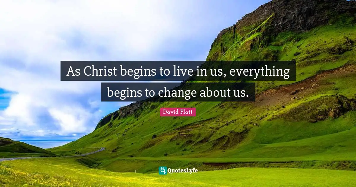 David Platt Quotes: "As Christ begins to live in us, everything begins to change about us."
