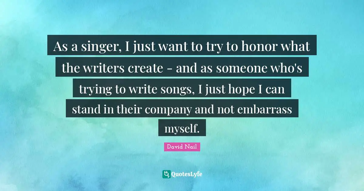 As a singer, I just want to try to honor what the writers create - and as someone who's trying to write songs, I just hope I can stand in their company and not embarrass myself.