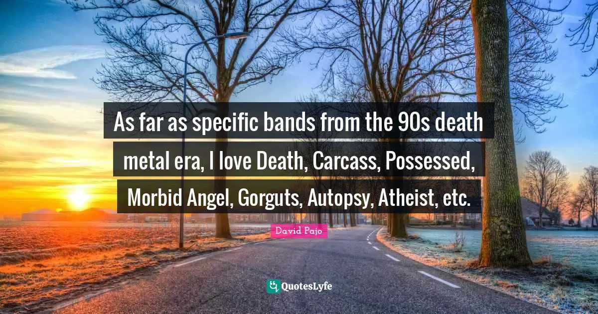 As far as specific bands from the 90s death metal era, I love Death, Carcass, Possessed, Morbid Angel, Gorguts, Autopsy, Atheist, etc.