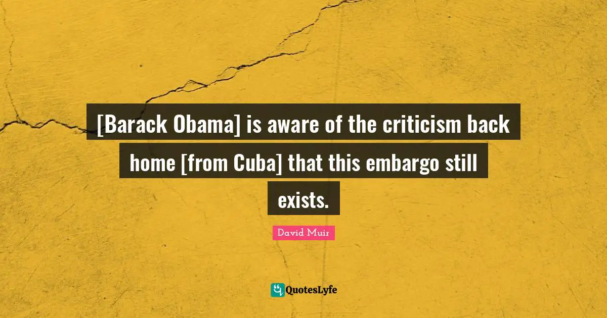 [Barack Obama] is aware of the criticism back home [from Cuba] that this embargo still exists.