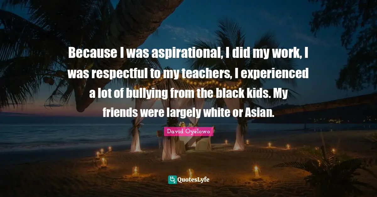Because I was aspirational, I did my work, I was respectful to my teachers, I experienced a lot of bullying from the black kids. My friends were largely white or Asian.
